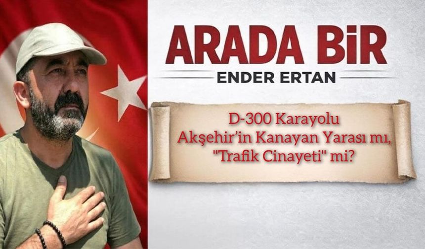D-300 Karayolu: Akşehir’in Kanayan Yarası mı, "Trafik Cinayeti" mi?